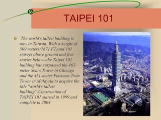 TAIPEI 101
The world's tallest building is
now in Taiwan. With a height of
509 meters(1671 FT)and 101
storeys above ground and five
stories below--the Taipei 101
building has surpassed the 462-
meter Sears Tower in Chicago
and the 451-meter Petronas Twin
Tower in Malaysia to acquire the
title "world's tallest
building”.Construction of
TAIPEI 101 started in 1999 and
complete in 2004
 