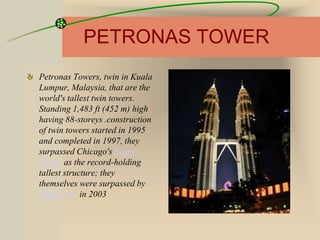 PETRONAS TOWER
Petronas Towers, twin in Kuala
Lumpur, Malaysia, that are the
world's tallest twin towers.
Standing 1,483 ft (452 m) high
having 88-storeys .construction
of twin towers started in 1995
and completed in 1997, they
surpassed Chicago's Sears
Tower as the record-holding
tallest structure; they
themselves were surpassed by
Taipei 101 in 2003
 