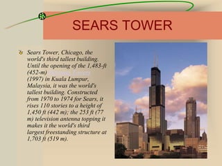 SEARS TOWER
Sears Tower, Chicago, the
world's third tallest building.
Until the opening of the 1,483-ft
(452-m) Petronas Towers
(1997) in Kuala Lumpur,
Malaysia, it was the world's
tallest building. Constructed
from 1970 to 1974 for Sears, it
rises 110 stories to a height of
1,450 ft (442 m); the 253 ft (77
m) television antenna topping it
makes it the world's third
largest freestanding structure at
1,703 ft (519 m).
 