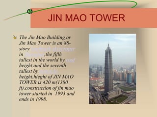 JIN MAO TOWER
The Jin Mao Building or
Jin Mao Tower is an 88-
story landmark skyscraper
in Shanghai,the fifth
tallest in the world by roof
height and the seventh
tallest by pinnacle
height.hieght of JIN MAO
TOWER is 420 m(1380
ft).construction of jin mao
tower started in 1993 and
ends in 1998.
 