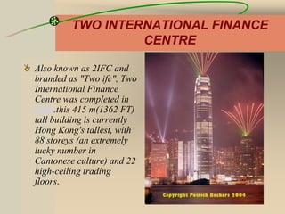 TWO INTERNATIONAL FINANCE
CENTRE
Also known as 2IFC and
branded as "Two ifc", Two
International Finance
Centre was completed in
2003.this 415 m(1362 FT)
tall building is currently
Hong Kong's tallest, with
88 storeys (an extremely
lucky number in
Cantonese culture) and 22
high-ceiling trading
floors.
 
