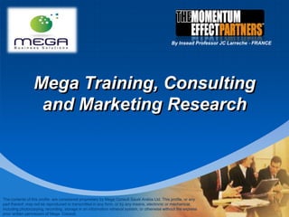 Mega Training, Consulting and Marketing Research By Insead Professor JC Larreche ‐ FRANCE The contents of this profile  are considered proprietary by Mega Consult Saudi Arabia Ltd. This profile, or any part thereof, may not be reproduced or transmitted in any form, or by any means, electronic or mechanical, including photocopying, recording, storage in an information retrieval system, or otherwise without the express prior written permission of Mega  Consult. 