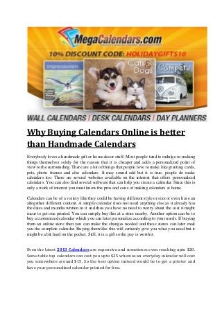 Why Buying Calendars Online is better
than Handmade Calendars
Everybody loves a handmade gift or home decor stuff. Most people tend to indulge in making
things themselves solely for the reason that it is cheaper and adds a personalized point of
view to the surrounding. There are a lot of things that people love to make like greeting cards,
pots, photo frames and also calendars. It may sound odd but it is true, people do make
calendars too. There are several websites available on the internet that offers personalized
calendars. You can also find several software that can help you create a calendar. Since this is
only a work of interest you must know the pros and cons of making calendars at home.

Calendars can be of a variety like they could be having different style or size or even have an
altogether different content. A simple calendar does not need anything else as it already has
the dates and months written in it and thus you have no need to worry about the cost it might
incur to get one printed. You can simply buy this at a store nearby. Another option can be to
buy a customized calendar which you can later personalize according to your needs. If buying
from an online store then you can make the changes needed and these stores can later mail
you the complete calendar. Buying them like this will certainly give you what you need but it
might be a bit hard on the pocket. Still, it is a gift so the pay is worth it.


Even the latest 2013 Calendars are expensive and sometimes even reaching upto $20.
Some table top calendars can cost you upto $25 whereas an everyday calendar will cost
you somewhere around $15. So the best option instead would be to get a printer and
have your personalized calendar printed for free.
 