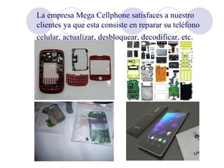 La empresa Mega Cellphone satisfaces a nuestro
clientes ya que esta consiste en reparar su teléfono
celular, actualizar, desbloquear, decodificar, etc.   
 