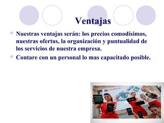 Ventajas
 Nuestras ventajas serán: los precios comodísimos,
nuestras ofertas, la organización y puntualidad de
los servicios de nuestra empresa.
 Contare con un personal lo mas capacitado posible.
 