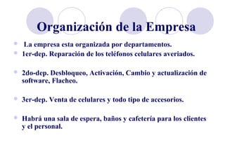 Organización de la Empresa
 La empresa esta organizada por departamentos.
 1er-dep. Reparación de los teléfonos celulares averiados.
 2do-dep. Desbloqueo, Activación, Cambio y actualización de
software, Flacheo.
 3er-dep. Venta de celulares y todo tipo de accesorios.
 Habrá una sala de espera, baños y cafetería para los clientes
y el personal.
 