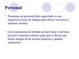 Personal
 Tenesmos un personal bien capacitado en sus
respectivas áreas de trabajo para ofrecer servicios a
nuestros clientes.
 Con el propósito de brindar un buen trato y un buen
servicio a nuestros clientes para que se lleven una
buena imagen de de nuestra empresa y queden
satisfechos.
 