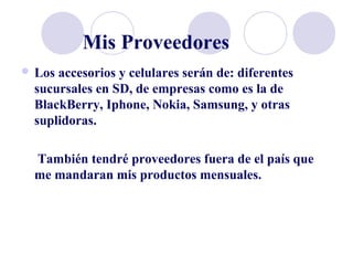 Mis Proveedores
 Los accesorios y celulares serán de: diferentes
sucursales en SD, de empresas como es la de
BlackBerry, Iphone, Nokia, Samsung, y otras
suplidoras.
También tendré proveedores fuera de el país que
me mandaran mis productos mensuales.
 