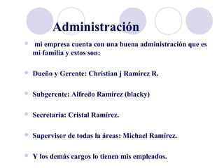 Administración
 mi empresa cuenta con una buena administración que es
mi familia y estos son:
 Dueño y Gerente: Christian j Ramírez R.
 Subgerente: Alfredo Ramírez (blacky)
 Secretaria: Cristal Ramírez.
 Supervisor de todas la áreas: Michael Ramírez.
 Y los demás cargos lo tienen mis empleados.
 