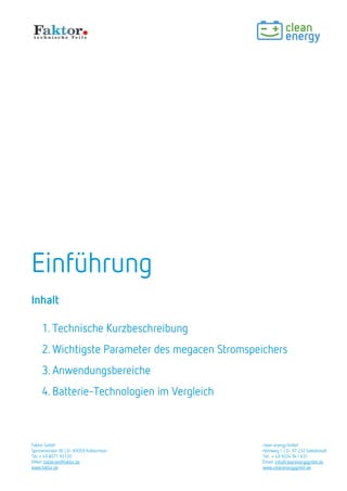 Faktor GmbH clean energy GmbH
Spinnereiinsel 3D | D- 83059 Kolbermoor Hohlweg 1 | D- 97 232 Giebelstadt
Tel: + 49 8071 93120 Tel: + 49 9334 941 631
EMail: batterien@faktor.de Email: info@cleanenergygmbh.de
www.faktor.de www.cleanenergygmbh.de
Einführung
Inhalt
1. Technische Kurzbeschreibung
2. Wichtigste Parameter des MW-Stromspeichers
3. Anwendungsbereiche
4. Batterie-Technologien im Vergleich
 
