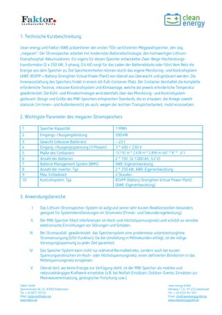 Faktor GmbH clean energy GmbH
Spinnereiinsel 3D | D- 83059 Kolbermoor Hohlweg 1 | D- 97 232 Giebelstadt
Tel: + 49 8071 93120 Tel: + 49 9334 941 631
EMail: batterien@faktor.de Email: info@cleanenergygmbh.de
www.faktor.de www.cleanenergygmbh.de
1. Technische Kurzbeschreibung
clean energy und Faktor/AWE präsentieren den ersten TÜV-zertifizierten Megawattspeicher, den sog. .megamax
Der Stromspeicher arbeitet mit modernster Batterietechnologie, den hochwertigen Lithium-Eisenphosphat-
Akkumulatoren. Ein eigens für diesen Speicher entwickelter Zwei-Wege-Hochleistungs-Inverter und
Transformator (2 x 250 kW, 3-phasig, 0.4 kV) sorgt für das Laden der Batterieblocks oder führt dem Netz die
Energie aus dem Speicher zu. Die Speichereinheiten können durch das eigene Monitoring- und Kontrollsystem
(AWE-BSVPP = Battery Strengthen Virtual Power Plant) von überall aus überwacht und gesteuert werden. Die
Innenausstattung des Speichers findet in einem 40-Fuß-Container Platz. Der Container beinhaltet die komplette
erforderliche Technik, inklusive Kontrollsystem und Klimaanlage, welche die jeweils erforderliche Temperatur
gewährleistet. Die Kühl- und Klimatechnologie wird ebenfalls über das Monitoring- und Kontrollsystem
gesteuert. Design und Größe des MW-Speichers entsprechen Standards, die es erlauben, die Anlage sowohl
stationär (im Innen- und Außenbereich) als auch, wegen der leichten Transportierbarkeit, mobil einzusetzen.
2. Wichtigste Parameter des Stromspeichersmegamax
1 Speicher Kapazität 1 MWh
2 Eingangs-/Ausgangsleistung 500 kW
3 Gewicht (inklusive Batterien) ~ 22 t
4 Eingang-/Ausgangsspannung (3 Phasen) 3 x 400 / 230 V
5 Maße des Containers 12,192 m x 2,438 m x 2,896 m (40" x 8" x 6")
6 Anzahl der Batterien 2 x 192 (à 1.000 Ah; 3,2 V)
7 Batterie Management System (BMS) AWE-Eigenentwicklung
8 Anzahl der Inverter, Typ 2 x 250 kW, AWE-Eigenentwicklung
9 Max. Entladezeit 2 Stunden
10 Kontrollsystem, Typ BSVPP (Battery Strengthen Virtual Power Plant)
(AWE-Eigenentwicklung)
3. Anwendungsbereiche
I. Das Lithium-Stromspeicher-System ist aufgrund seiner sehr kurzen Reaktionszeiten besonders
geeignet für Systemdienstleistungen im Stromnetz (Primär- und Sekundärregelleistung).
II. Der MW-Speicher filtert Interferenzen im Hoch-und Höchstspannungsnetz und schützt so sensible
elektronische Einrichtungen vor Störungen und Schäden.
III. Bei Stromausfall gewährleistet das Speichersystem eine problemlose unterbrechungsfreie
Stromversorgung (USV-Funktion). Da die Umstellung in Millisekunden erfolgt, ist die nötige
Versorgungsspannung zu jeder Zeit garantiert.
IV. Das Speichersystem kann nicht nur während Normalbetriebs, sondern auch bei kurzen
Spannungseinbrüchen im Hoch- oder Höchstspannungsnetz, einen definierten Blindstrom in das
Mittelspannungsnetz einspeisen.
V. Überall dort, wo keine Energie zur Verfügung steht, ist der MW-Speicher als mobiles und
netzunabhängiges Kraftwerk einsetzbar (z.B. bei Notfall-Einsätzen, Outdoor-Events, Einsätzen zur
Meerwasserentsalzung, geologischer Forschung usw.).
 