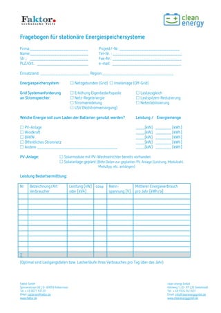 Faktor GmbH clean energy GmbH
Spinnereiinsel 3D | D- 83059 Kolbermoor Hohlweg 1 | D- 97 232 Giebelstadt
Tel: + 49 8071 93120 Tel: + 49 9334 941 631
EMail: batterien@faktor.de Email: info@cleanenergygmbh.de
www.faktor.de www.cleanenergygmbh.de
Fragebogen für stationäre Energiespeichersysteme
Firma:__________________________ Projekt/-Nr.:___________________________
Name:__________________________ Tel-Nr. : _______________________________
Str..: __________________________ Fax-Nr.: _______________________________
PLZ/Ort: _______________________ e-mail: _______________________________
Einsatzland: ______________________ Region:________________________________
Energiespeichersystem:  Netzgebunden (Grid)  Inselanlage (Off-Grid)
Grid Systemanforderung  Erhöhung Eigenbedarfsquote  Lastausgleich
an Stromspeicher:  Netz-Regelenergie  Lastspitzen-Reduzierung
 Stromveredelung  Netzstabilisierung
 USV (Notstromversorgung)
Welche Energie soll zum Laden der Batterien genutzt werden? Leistung / Energiemenge
 PV-Anlage ____[kW] _______ [kWh]
 Windkraft ____[kW] _______ [kWh]
 BHKW ____[kW] _______ [kWh]
 Öffentliches Stromnetz ____[kW] _______ [kWh]
 Andere ____________________________________ ____[kW] _______ [kWh]
PV-Anlage:  Solarmodule mit PV-Wechselrichter bereits vorhanden
 Solaranlage geplant (Bitte Daten zur geplanten PV-Anlage (Leistung, Modulzahl,
Modultyp, etc. anhängen)
Leistung Bedarfsermittlung:
Nr. Bezeichnung/Art
Verbraucher
Leistung [kW]
oder [kVA]
cos Nenn-
spannung [V]
Mittlerer Energieverbrauch
pro Jahr [kWh/a]
∑
(Optimal sind Lastgangsdaten bzw. Lastverläufe Ihres Verbrauches pro Tag über das Jahr)
 