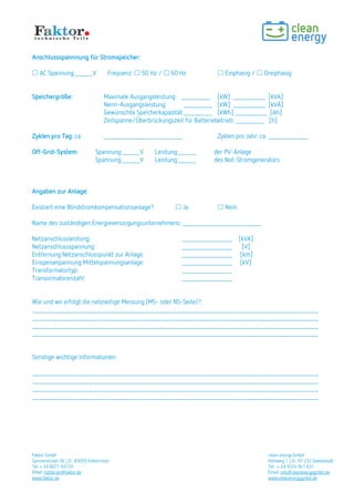 Faktor GmbH clean energy GmbH
Spinnereiinsel 3D | D- 83059 Kolbermoor Hohlweg 1 | D- 97 232 Giebelstadt
Tel: + 49 8071 93120 Tel: + 49 9334 941 631
EMail: batterien@faktor.de Email: info@cleanenergygmbh.de
www.faktor.de www.cleanenergygmbh.de
Anschlussspannnung für Stromspeicher:
 AC Spannung:_____V Frequenz:  50 Hz /  60 Hz  Einphasig /  Dreiphasig
Speichergröße: Maximale Ausgangsleistung: ________ [kW] _________ [kVA]
Nenn-Ausgangsleistung: ________ [kW] _________ [kVA]
Gewünschte Speicherkapazität:________ [kWh] _________ [Ah]
Zeitspanne/Überbrückungszeit für Batteriebetrieb: ________ [h]
Zyklen pro Tag: ca. ______________________ Zyklen pro Jahr: ca. ___________
Off-Grid-System: Spannung:_____V Leistung:_____ der PV-Anlage
Spannung:_____V Leistung:_____ des Not-Stromgenerators
Angaben zur Anlage:
Existiert eine Blindstromkompensationsanlage?  Ja  Nein
Name des zuständigen Energieversorgungsunternehmens: ______________________
Netzanschlussleistung: ______________ [kVA]
Netzanschlussspannung: ______________ [V]
Entfernung Netzanschlusspunkt zur Anlage: ______________ [km]
Einspeisespannung Mittelspannungsanlage: ______________ [kV]
Transformatortyp: ______________
Transormatorenzahl: ______________
Wie und wo erfolgt die netzseitige Messung (MS- oder NS-Seite)?:
________________________________________________________________________________
________________________________________________________________________________
________________________________________________________________________________
________________________________________________________________________________
Sonstige wichtige Informationen:
________________________________________________________________________________
________________________________________________________________________________
________________________________________________________________________________
________________________________________________________________________________
 