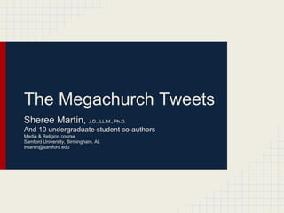 The Megachurch Tweets
Sheree Martin, J.D., LL.M., Ph.D.
And 10 undergraduate student co-authors
Media & Religion course
Samford University, Birmingham, AL
tmartin@samford.edu
 
