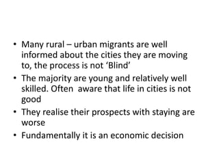 • Many rural – urban migrants are well
informed about the cities they are moving
to, the process is not ‘Blind’
• The majority are young and relatively well
skilled. Often aware that life in cities is not
good
• They realise their prospects with staying are
worse
• Fundamentally it is an economic decision

 