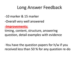 Long Answer Feedback
-10 marker & 15 marker
-Overall very well answered
-Improvements:
timing, content, structure, answering
question, detail examples with evidence
-You have the question papers for h/w if you
received less than 50 % for any question re-do

 