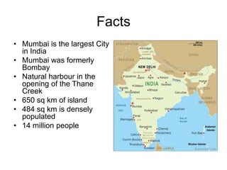 Facts
• Mumbai is the largest City
in India
• Mumbai was formerly
Bombay
• Natural harbour in the
opening of the Thane
Creek
• 650 sq km of island
• 484 sq km is densely
populated
• 14 million people

 