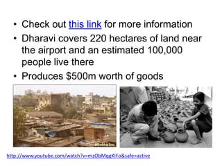 • Check out this link for more information
• Dharavi covers 220 hectares of land near
the airport and an estimated 100,000
people live there
• Produces $500m worth of goods

http://www.youtube.com/watch?v=mzObMqgKIFo&safe=active

 