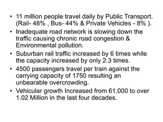 • 11 million people travel daily by Public Transport.
(Rail- 48% , Bus- 44% & Private Vehicles - 8% ).
• Inadequate road network is slowing down the
traffic causing chronic road congestion &
Environmental pollution.
• Suburban rail traffic increased by 6 times while
the capacity increased by only 2.3 times.
• 4500 passengers travel per train against the
carrying capacity of 1750 resulting an
unbearable overcrowding.
• Vehicular growth Increased from 61,000 to over
1.02 Million in the last four decades.

 