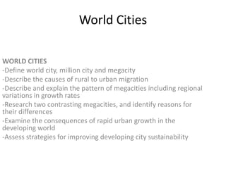 World Cities
WORLD CITIES
-Define world city, million city and megacity
-Describe the causes of rural to urban migration
-Describe and explain the pattern of megacities including regional
variations in growth rates
-Research two contrasting megacities, and identify reasons for
their differences
-Examine the consequences of rapid urban growth in the
developing world
-Assess strategies for improving developing city sustainability

 
