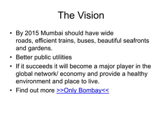 The Vision
• By 2015 Mumbai should have wide
roads, efficient trains, buses, beautiful seafronts
and gardens.
• Better public utilities
• If it succeeds it will become a major player in the
global network/ economy and provide a healthy
environment and place to live.
• Find out more >>Only Bombay<<

 
