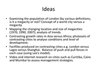 Ideas
• Examining the population of London (by various definitions;
is it a megacity or not? Concept of a world city versus a
megacity.
• Mapping the changing location and size of megacities
(1970, 1990, 2007); analysis of trends.
• Contrasting growth rates in Asia versus Africa; photosets of
contrasting cities to analyse conditions and level of
development.
• Factfiles produced on contrasting cities e.g. London versus
Lagos versus Shanghai. Balance of push and pull forces in
each case (using Lee’s model).
• Video and internet research on cities such as Curitiba, Cairo
and Mumbai to assess management strategies.

 