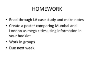 HOMEWORK
• Read through LA case study and make notes
• Create a poster comparing Mumbai and
London as mega cities using information in
your booklet
• Work in groups
• Due next week

 