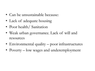 •
•
•
•

Can be unsustainable because:
Lack of adequate housing
Poor health/ Sanitation
Weak urban governance. Lack of will and
resources
• Environmental quality – poor infrastructures
• Poverty – low wages and underemployment

 