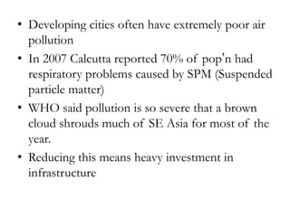 • Developing cities often have extremely poor air
pollution
• In 2007 Calcutta reported 70% of pop’n had
respiratory problems caused by SPM (Suspended
particle matter)
• WHO said pollution is so severe that a brown
cloud shrouds much of SE Asia for most of the
year.
• Reducing this means heavy investment in
infrastructure

 