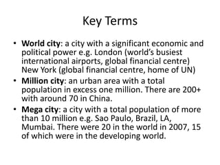 Key Terms
• World city: a city with a significant economic and
political power e.g. London (world’s busiest
international airports, global financial centre)
New York (global financial centre, home of UN)
• Million city: an urban area with a total
population in excess one million. There are 200+
with around 70 in China.
• Mega city: a city with a total population of more
than 10 million e.g. Sao Paulo, Brazil, LA,
Mumbai. There were 20 in the world in 2007, 15
of which were in the developing world.

 