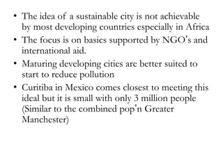 • The idea of a sustainable city is not achievable
by most developing countries especially in Africa
• The focus is on basics supported by NGO’s and
international aid.
• Maturing developing cities are better suited to
start to reduce pollution
• Curitiba in Mexico comes closest to meeting this
ideal but it is small with only 3 million people
(Similar to the combined pop’n Greater
Manchester)

 