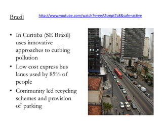 Brazil

http://www.youtube.com/watch?v=eeAZsmpt7a8&safe=active

• In Curitiba (SE Brazil)
uses innovative
approaches to curbing
pollution
• Low cost express bus
lanes used by 85% of
people
• Community led recycling
schemes and provision
of parking

 