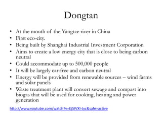Dongtan
•
•
•
•
•
•
•
•

At the mouth of the Yangtze river in China
First eco-city.
Being built by Shanghai Industrial Investment Corporation
Aims to create a low energy city that is close to being carbon
neutral
Could accommodate up to 500,000 people
It will be largely car-free and carbon neutral
Energy will be provided from renewable sources – wind farms
and solar panels
Waste treatment plant will convert sewage and compast into
biogas that will be used for cooking, heating and power
generation

http://www.youtube.com/watch?v=Ej5IVXI-Jyc&safe=active

 
