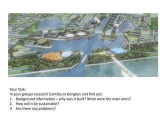 Your Task:
In your groups research Curitiba or Dongtan and find out:
1. Background information – why was it built? What were the main aims?
2. How will it be sustainable?
3. Are there any problems?

 