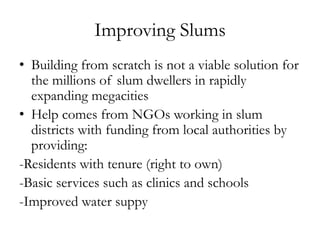 Improving Slums
• Building from scratch is not a viable solution for
the millions of slum dwellers in rapidly
expanding megacities
• Help comes from NGOs working in slum
districts with funding from local authorities by
providing:
-Residents with tenure (right to own)
-Basic services such as clinics and schools
-Improved water suppy

 