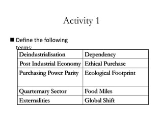 Activity 1
 Define the following
terms:
Deindustrialisation
Dependency
Post Industrial Economy Ethical Purchase
Purchasing Power Parity Ecological Footprint
Quarternary Sector
Externalities

Food Miles
Global Shift

 