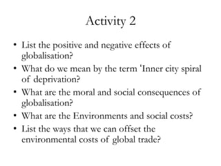 Activity 2
• List the positive and negative effects of
globalisation?
• What do we mean by the term ‘Inner city spiral
of deprivation?
• What are the moral and social consequences of
globalisation?
• What are the Environments and social costs?
• List the ways that we can offset the
environmental costs of global trade?

 