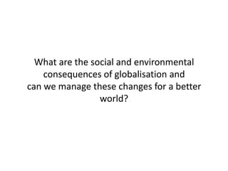 What are the social and environmental
consequences of globalisation and
can we manage these changes for a better
world?

 
