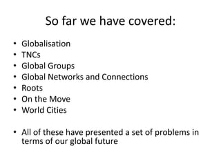 So far we have covered:
•
•
•
•
•
•
•

Globalisation
TNCs
Global Groups
Global Networks and Connections
Roots
On the Move
World Cities

• All of these have presented a set of problems in
terms of our global future

 