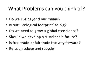 What Problems can you think of?
•
•
•
•
•
•

Do we live beyond our means?
Is our ‘Ecological footprint’ to big?
Do we need to grow a global conscience?
Should we develop a sustainable future?
Is free trade or fair trade the way forward?
Re-use, reduce and recycle

 
