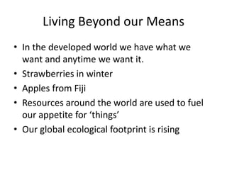 Living Beyond our Means
• In the developed world we have what we
want and anytime we want it.
• Strawberries in winter
• Apples from Fiji
• Resources around the world are used to fuel
our appetite for ‘things’
• Our global ecological footprint is rising

 