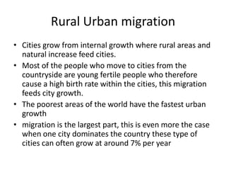Rural Urban migration
• Cities grow from internal growth where rural areas and
natural increase feed cities.
• Most of the people who move to cities from the
countryside are young fertile people who therefore
cause a high birth rate within the cities, this migration
feeds city growth.
• The poorest areas of the world have the fastest urban
growth
• migration is the largest part, this is even more the case
when one city dominates the country these type of
cities can often grow at around 7% per year

 