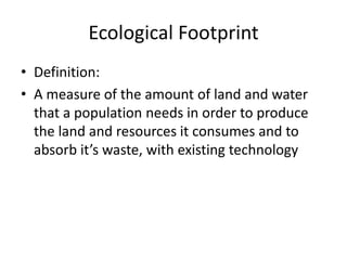 Ecological Footprint
• Definition:
• A measure of the amount of land and water
that a population needs in order to produce
the land and resources it consumes and to
absorb it’s waste, with existing technology

 