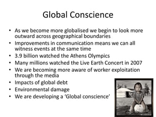 Global Conscience
• As we become more globalised we begin to look more
outward across geographical boundaries
• Improvements in communication means we can all
witness events at the same time
• 3.9 billion watched the Athens Olympics
• Many millions watched the Live Earth Concert in 2007
• We are becoming more aware of worker exploitation
through the media
• Impacts of global debt
• Environmental damage
• We are developing a ‘Global conscience’

 