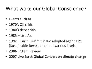 What woke our Global Conscience?
•
•
•
•
•

Events such as:
1970’s Oil crisis
1980’s debt crisis
1985 – Live Aid
1992 – Earth Summit in Rio adopted agenda 21
(Sustainable Development at various levels)
• 2006 – Stern Review
• 2007 Live Earth Global Concert on climate change

 