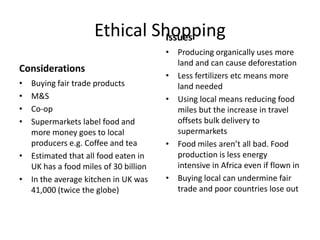 Ethical Shopping
Issues
Considerations
•
•
•
•

Buying fair trade products
M&S
Co-op
Supermarkets label food and
more money goes to local
producers e.g. Coffee and tea
• Estimated that all food eaten in
UK has a food miles of 30 billion
• In the average kitchen in UK was
41,000 (twice the globe)

• Producing organically uses more
land and can cause deforestation
• Less fertilizers etc means more
land needed
• Using local means reducing food
miles but the increase in travel
offsets bulk delivery to
supermarkets
• Food miles aren’t all bad. Food
production is less energy
intensive in Africa even if flown in
• Buying local can undermine fair
trade and poor countries lose out

 