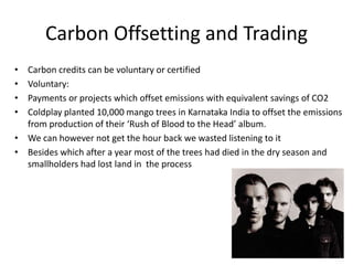 Carbon Offsetting and Trading
•
•
•
•

Carbon credits can be voluntary or certified
Voluntary:
Payments or projects which offset emissions with equivalent savings of CO2
Coldplay planted 10,000 mango trees in Karnataka India to offset the emissions
from production of their ‘Rush of Blood to the Head’ album.
• We can however not get the hour back we wasted listening to it
• Besides which after a year most of the trees had died in the dry season and
smallholders had lost land in the process

 