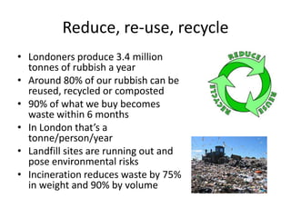 Reduce, re-use, recycle
• Londoners produce 3.4 million
tonnes of rubbish a year
• Around 80% of our rubbish can be
reused, recycled or composted
• 90% of what we buy becomes
waste within 6 months
• In London that’s a
tonne/person/year
• Landfill sites are running out and
pose environmental risks
• Incineration reduces waste by 75%
in weight and 90% by volume

 