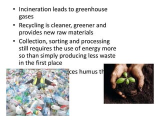 • Incineration leads to greenhouse
gases
• Recycling is cleaner, greener and
provides new raw materials
• Collection, sorting and processing
still requires the use of energy more
so than simply producing less waste
in the first place
• Composting produces humus that
improves soils

 