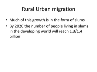 Rural Urban migration
• Much of this growth is in the form of slums
• By 2020 the number of people living in slums
in the developing world will reach 1.3/1.4
billion

 